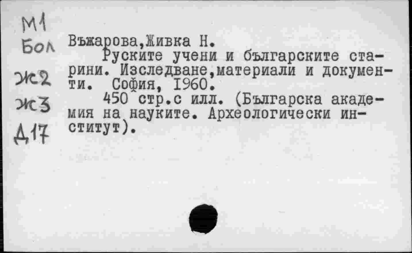 ﻿гМ
Бол
Ж2.
Ж5
ВъжароваДивка Н.
руските учени и българските старини. Изследване,материали и документи. София, I960.
450 стр.с илл. (Българска академия на науките. Археологически институт).